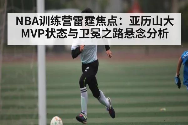 NBA训练营雷霆焦点：亚历山大MVP状态与卫冕之路悬念分析