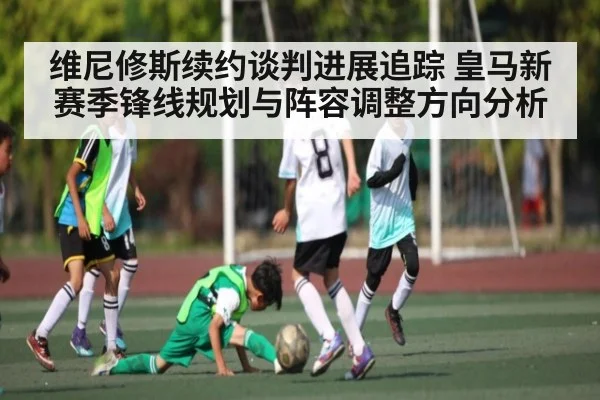 维尼修斯续约谈判进展追踪 皇马新赛季锋线规划与阵容调整方向分析