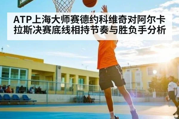 ATP上海大师赛德约科维奇对阿尔卡拉斯决赛底线相持节奏与胜负手分析