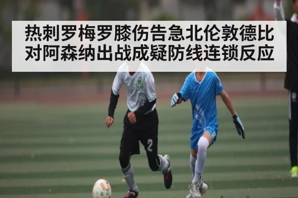 热刺罗梅罗膝伤告急北伦敦德比对阿森纳出战成疑防线连锁反应
