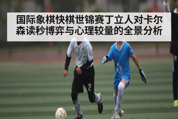 国际象棋快棋世锦赛丁立人对卡尔森读秒博弈与心理较量的全景分析